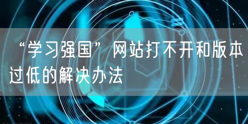 “学习强国”网站打不开和版本过低的解决办法