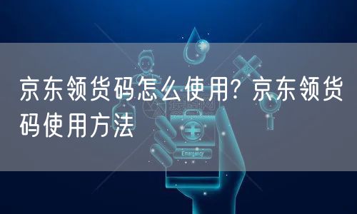 京东领货码怎么使用? 京东领货码使用方法