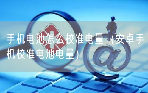 手机电池怎么校准电量（安卓手机校准电池电量）