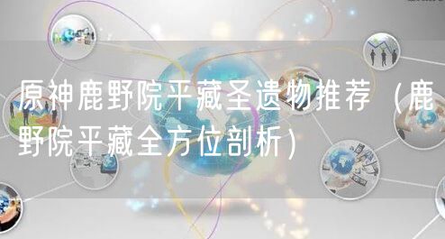 原神鹿野院平藏圣遗物推荐(鹿野院平藏全方位剖析)