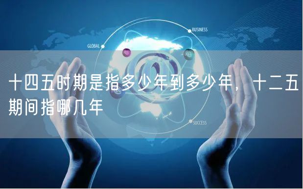 十四五时期是指多少年到多少年,十二五期间指哪几年