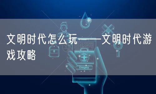 文明时代怎么玩——文明时代游戏攻略