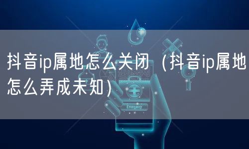 抖音ip属地怎么关闭（抖音ip属地怎么弄成未知）