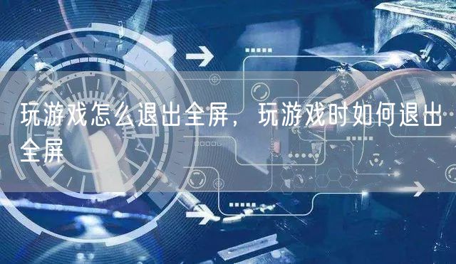 玩游戏怎么退出全屏，玩游戏时如何退出全屏