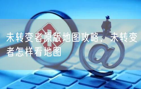 未转变者原版地图攻略，未转变者怎样看地图