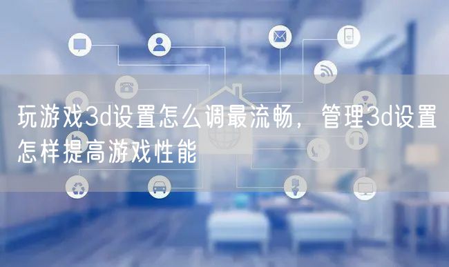 玩游戏3d设置怎么调最流畅,管理3d设置怎样提高游戏性能