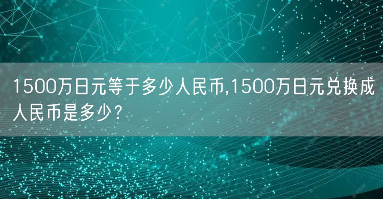 1500万日元等于多少人民币,1500万日元兑换成人民币是多少？