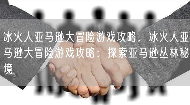 冰火人亚马逊大冒险游戏攻略，冰火人亚马逊大冒险游戏攻略：探索亚马逊丛林秘境