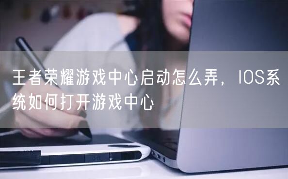 王者荣耀游戏中心启动怎么弄,IOS系统如何打开游戏中心