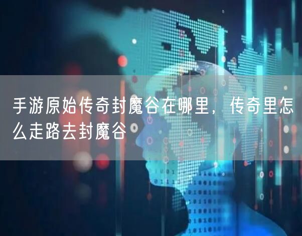 手游原始传奇封魔谷在哪里,传奇里怎么走路去封魔谷