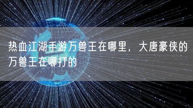 热血江湖手游万兽王在哪里,大唐豪侠的万兽王在哪打的