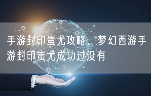 手游封印蚩尤攻略，梦幻西游手游封印蚩尤成功过没有