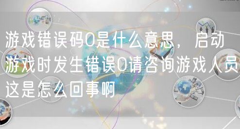 游戏错误码0是什么意思,启动游戏时发生错误0请咨询游戏人员这是怎么回事啊