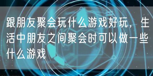 跟朋友聚会玩什么游戏好玩，生活中朋友之间聚会时可以做一些什么游戏