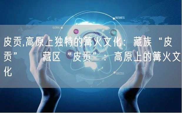 皮贡,高原上独特的篝火文化：藏族“皮贡” → 藏区“皮贡”：高原上的篝火文化