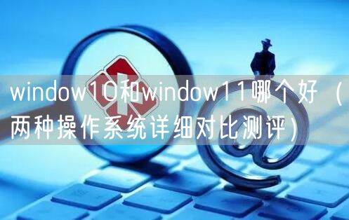 window10和window11哪个好（两种操作系统详细对比测评）