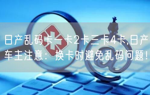 日产乱码卡一卡2卡三卡4卡,日产车主注意：换卡时避免乱码问题！