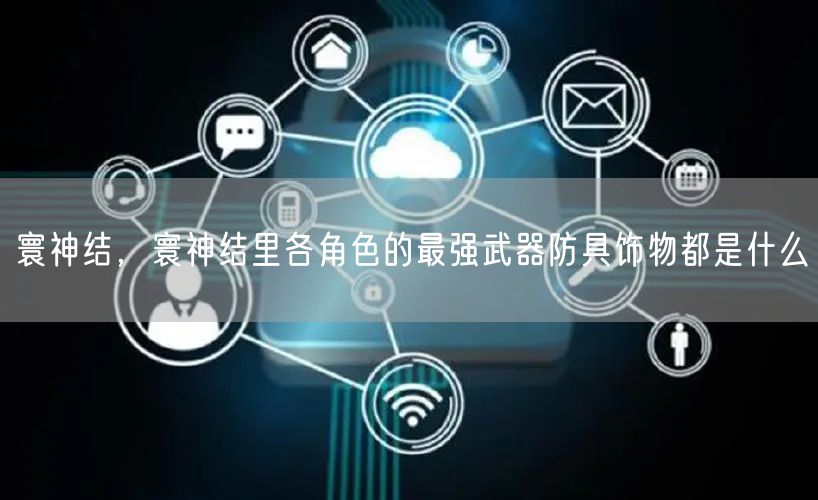 寰神结，寰神结里各角色的最强武器防具饰物都是什么
