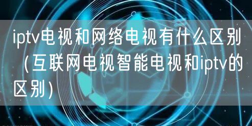 iptv电视和网络电视有什么区别（互联网电视智能电视和iptv的区别）