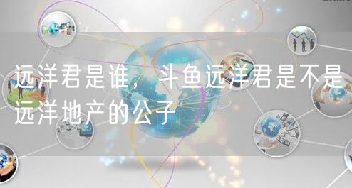 远洋君是谁，斗鱼远洋君是不是远洋地产的公子