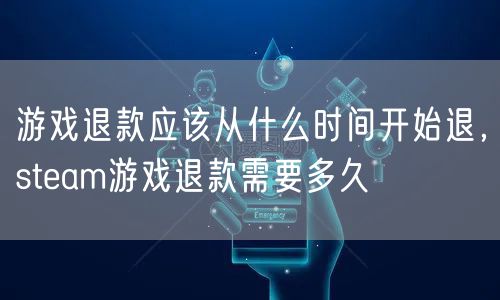 游戏退款应该从什么时间开始退，steam游戏退款需要多久
