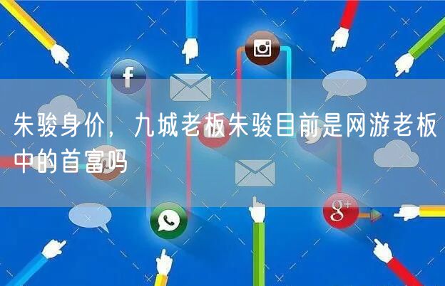 朱骏身价,九城老板朱骏目前是网游老板中的首富吗