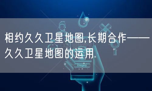 相约久久卫星地图,长期合作——久久卫星地图的运用