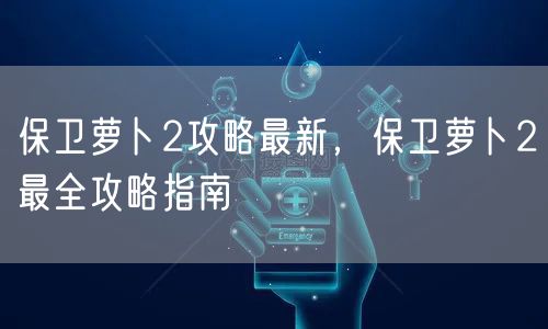 保卫萝卜2攻略最新，保卫萝卜2最全攻略指南