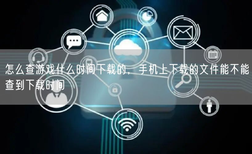 怎么查游戏什么时间下载的,手机上下载的文件能不能查到下载时间