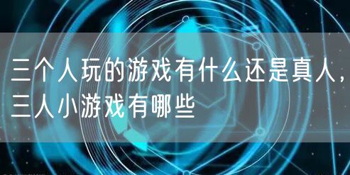 三个人玩的游戏有什么还是真人,三人小游戏有哪些