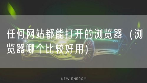 任何网站都能打开的浏览器(浏览器哪个比较好用)