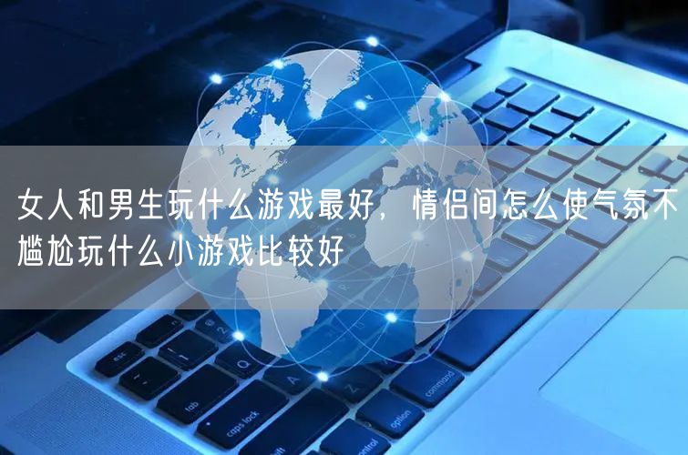 女人和男生玩什么游戏最好,情侣间怎么使气氛不尴尬玩什么小游戏比较好