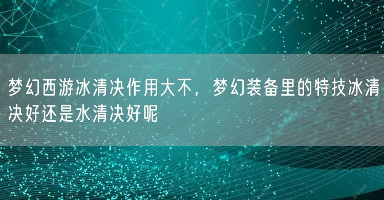 梦幻西游冰清决作用大不,梦幻装备里的特技冰清决好还是水清决好呢