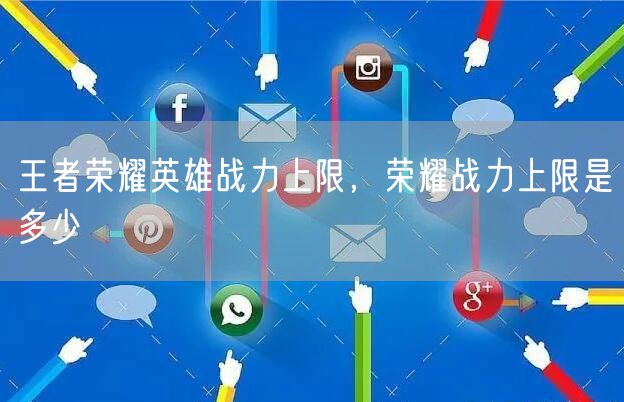 王者荣耀英雄战力上限，荣耀战力上限是多少