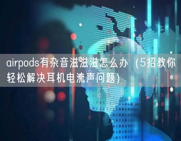 airpods有杂音滋滋滋怎么办（5招教你轻松解决耳机电流声问题）