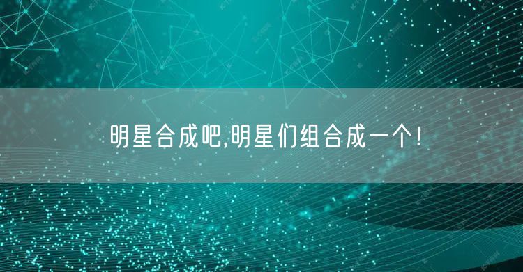 明星合成吧,明星们组合成一个!