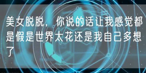 美女脱脱,你说的话让我感觉都是假是世界太花还是我自己多想了