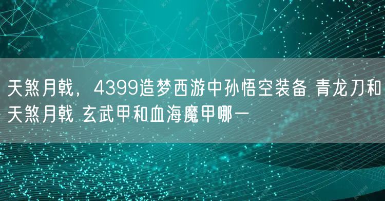 天煞月戟,4399造梦西游中孙悟空装备 青龙刀和天煞月戟 玄武甲和血海魔甲哪一