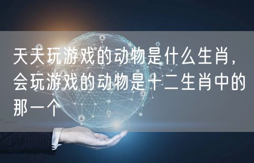天天玩游戏的动物是什么生肖,会玩游戏的动物是十二生肖中的那一个