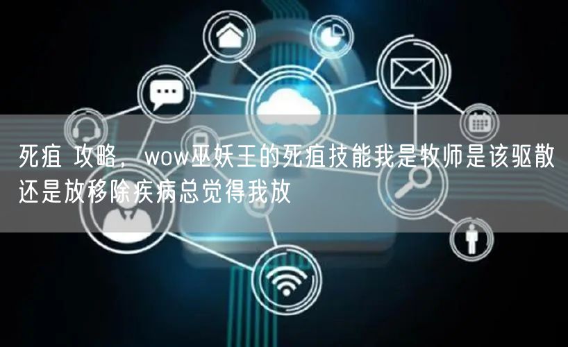 死疽 攻略,wow巫妖王的死疽技能我是牧师是该驱散还是放移除疾病总觉得我放