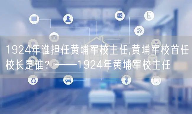 1924年谁担任黄埔军校主任,黄埔军校首任校长是谁？——1924年黄埔军校主任