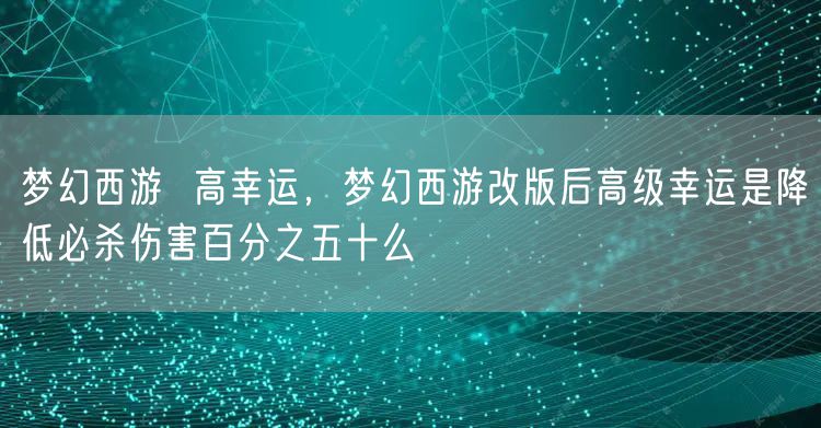 梦幻西游  高幸运，梦幻西游改版后高级幸运是降低必杀伤害百分之五十么
