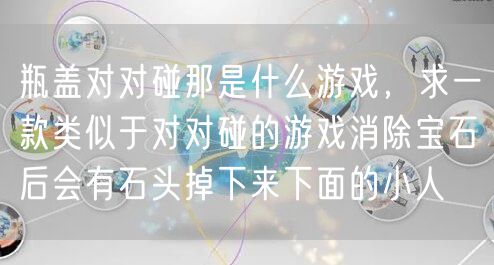瓶盖对对碰那是什么游戏，求一款类似于对对碰的游戏消除宝石后会有石头掉下来下面的小人