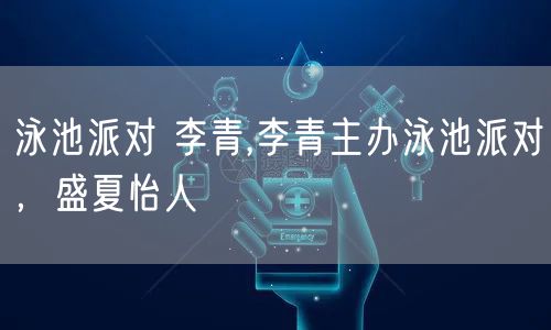 泳池派对 李青,李青主办泳池派对,盛夏怡人