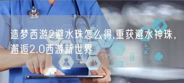 造梦西游2避水珠怎么得,重获避水神珠，邂逅2.0西游新世界