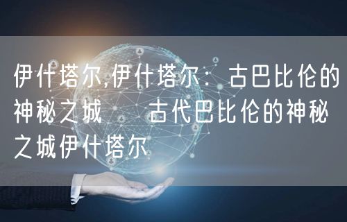 伊什塔尔,伊什塔尔：古巴比伦的神秘之城 → 古代巴比伦的神秘之城伊什塔尔