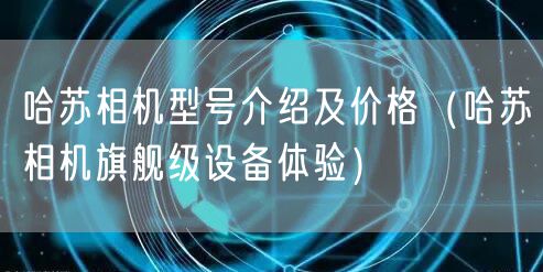 哈苏相机型号介绍及价格（哈苏相机旗舰级设备体验）