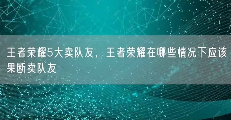 王者荣耀5大卖队友,王者荣耀在哪些情况下应该果断卖队友