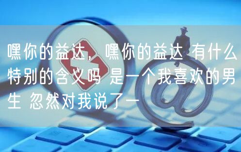 嘿你的益达，嘿你的益达 有什么特别的含义吗 是一个我喜欢的男生 忽然对我说了一