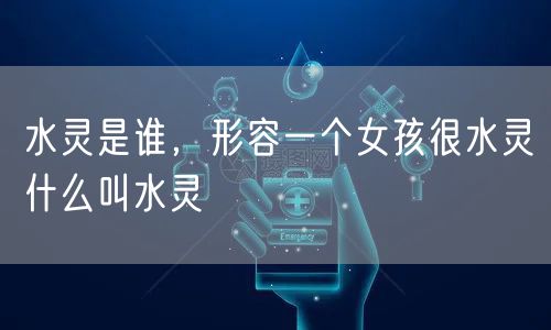 水灵是谁,形容一个女孩很水灵什么叫水灵